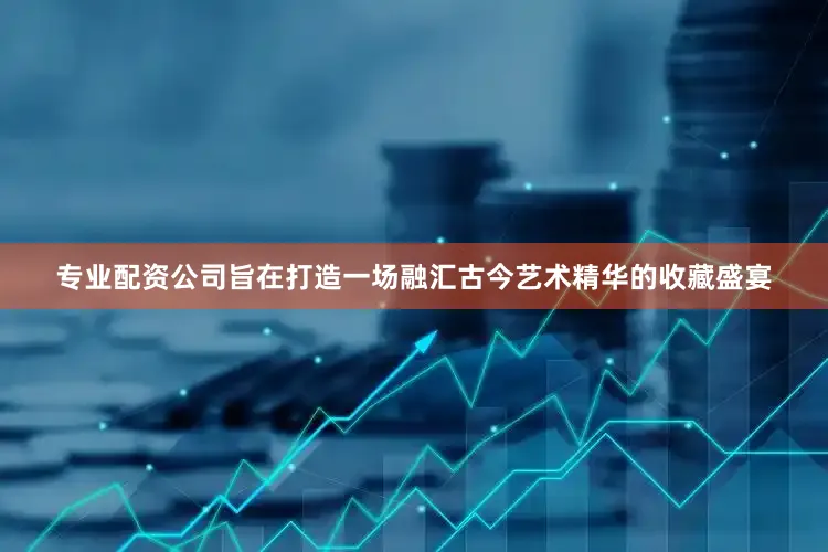 专业配资公司旨在打造一场融汇古今艺术精华的收藏盛宴
