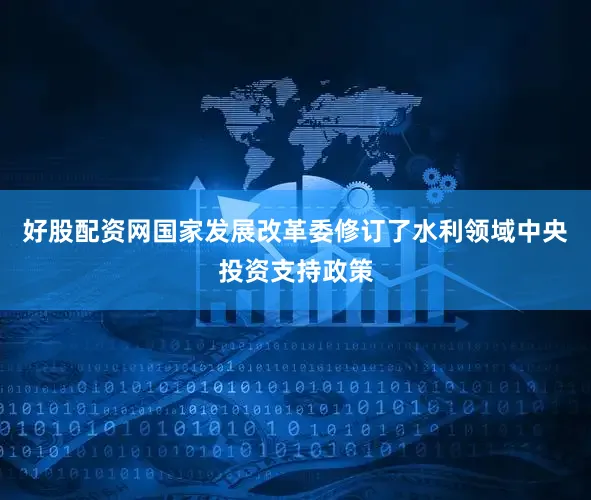 好股配资网国家发展改革委修订了水利领域中央投资支持政策