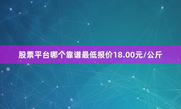 股票平台哪个靠谱最低报价18.00元/公斤