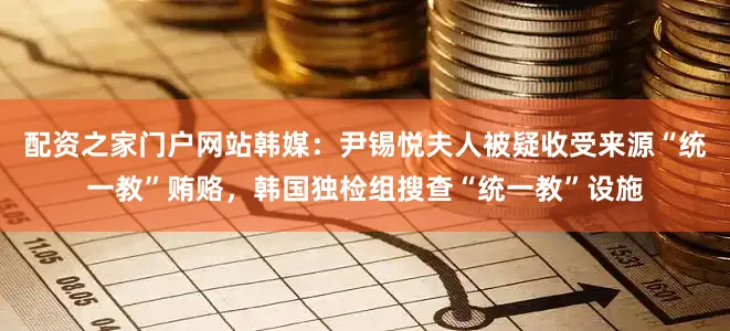 配资之家门户网站韩媒：尹锡悦夫人被疑收受来源“统一教”贿赂，韩国独检组搜查“统一教”设施