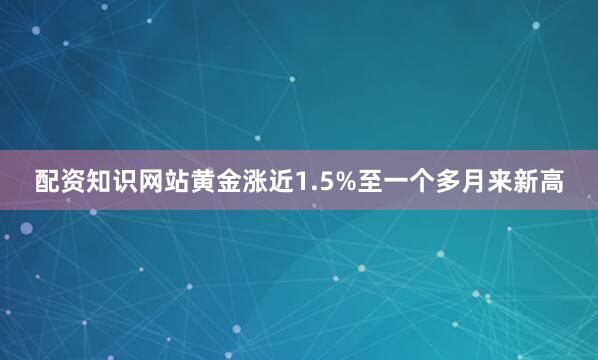 配资知识网站黄金涨近1.5%至一个多月来新高