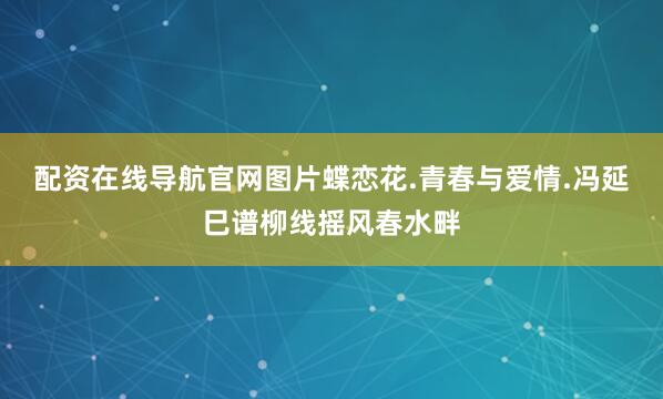 配资在线导航官网图片蝶恋花.青春与爱情.冯延巳谱柳线摇风春水畔