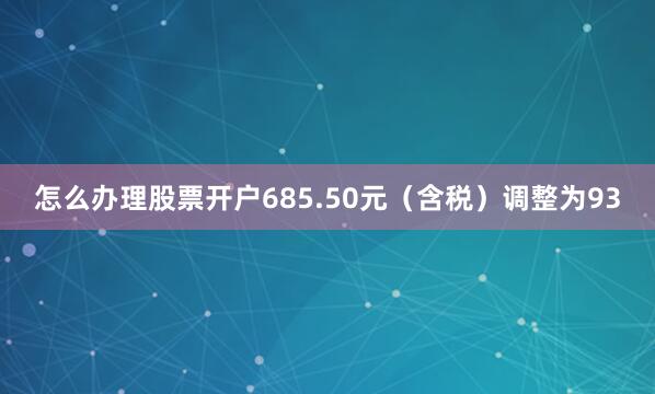 怎么办理股票开户685.50元（含税）调整为93