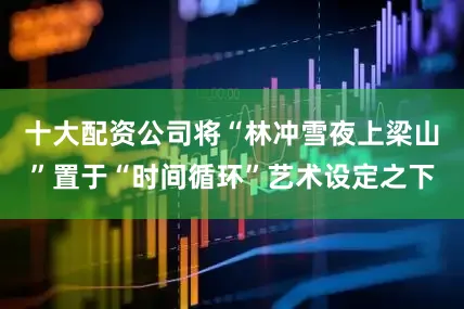 十大配资公司将“林冲雪夜上梁山”置于“时间循环”艺术设定之下