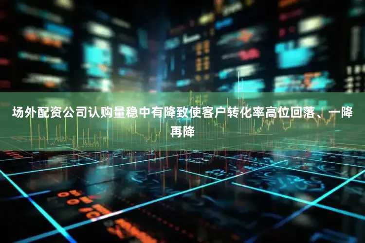 场外配资公司认购量稳中有降致使客户转化率高位回落、一降再降