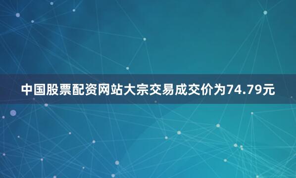 中国股票配资网站大宗交易成交价为74.79元