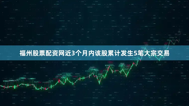 福州股票配资网近3个月内该股累计发生5笔大宗交易