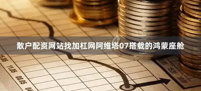 散户配资网站找加杠网阿维塔07搭载的鸿蒙座舱