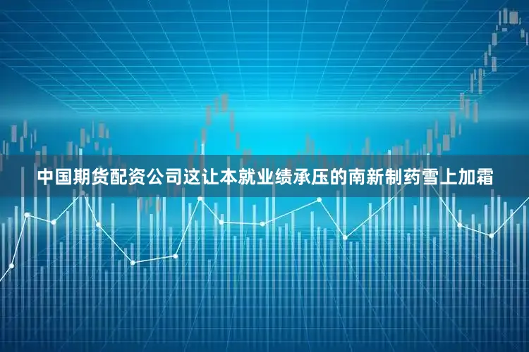 中国期货配资公司这让本就业绩承压的南新制药雪上加霜