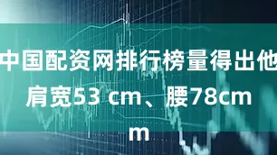 中国配资网排行榜量得出他肩宽53 cm、腰78cm